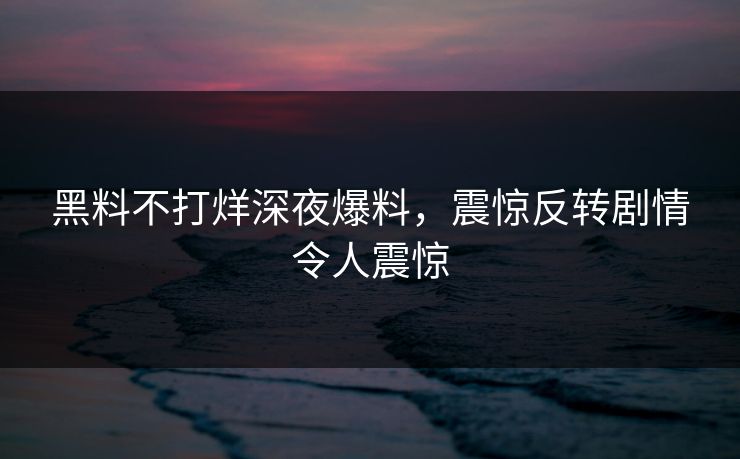 黑料不打烊深夜爆料，震惊反转剧情令人震惊