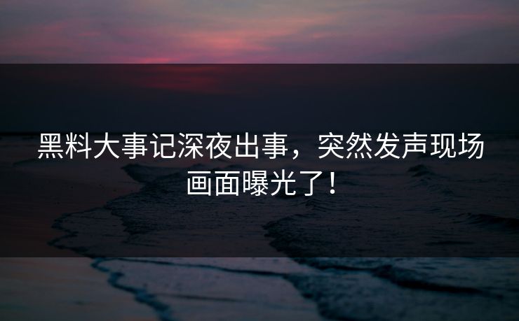 黑料大事记深夜出事，突然发声现场画面曝光了！