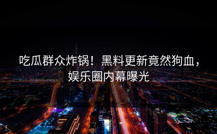 吃瓜群众炸锅！黑料更新竟然狗血，娱乐圈内幕曝光