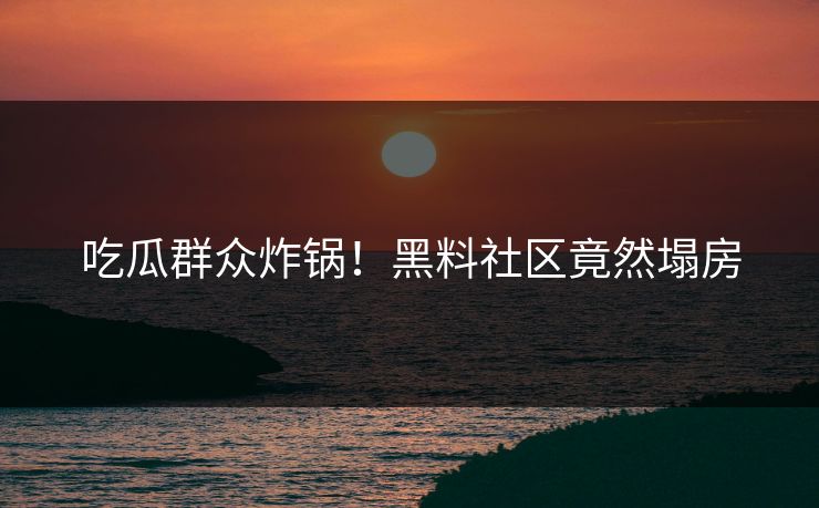 吃瓜群众炸锅！黑料社区竟然塌房