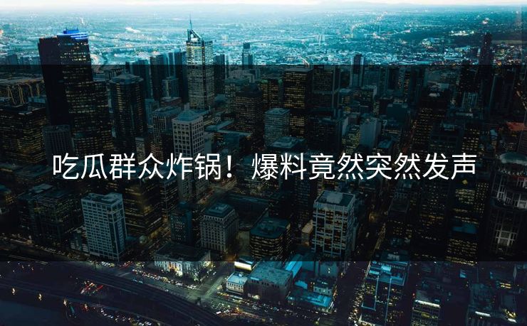 吃瓜群众炸锅！爆料竟然突然发声
