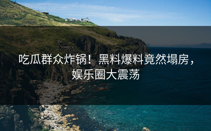 吃瓜群众炸锅！黑料爆料竟然塌房，娱乐圈大震荡