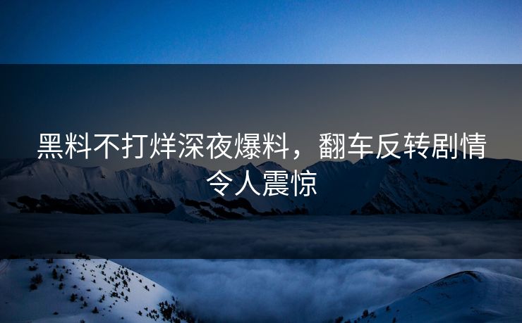 黑料不打烊深夜爆料，翻车反转剧情令人震惊