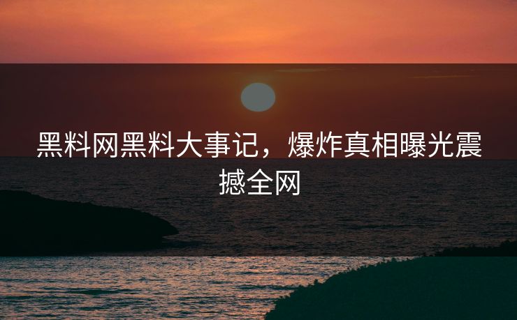 黑料网黑料大事记，爆炸真相曝光震撼全网