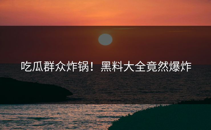 吃瓜群众炸锅！黑料大全竟然爆炸