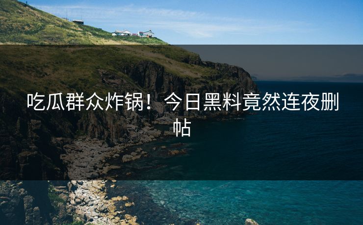 吃瓜群众炸锅！今日黑料竟然连夜删帖