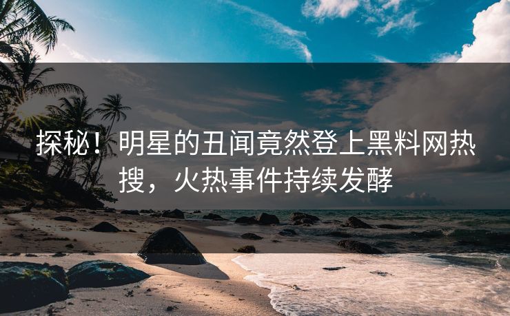 探秘！明星的丑闻竟然登上黑料网热搜，火热事件持续发酵