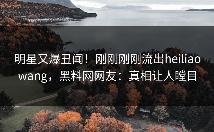 明星又爆丑闻！刚刚刚刚流出heiliaowang，黑料网网友：真相让人瞠目