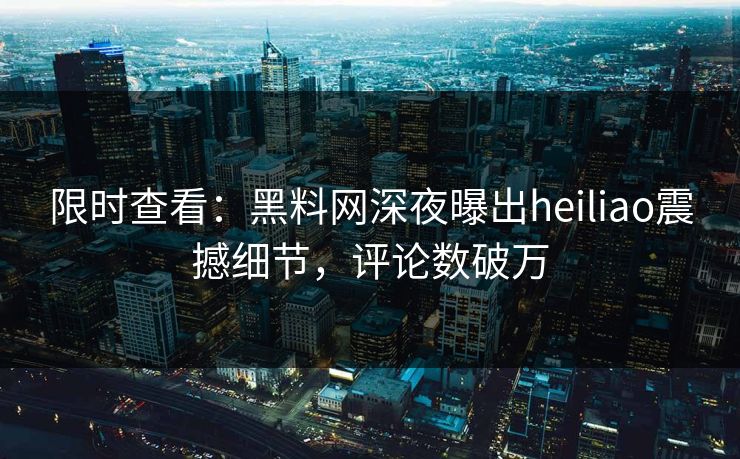 限时查看：黑料网深夜曝出heiliao震撼细节，评论数破万