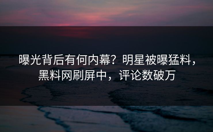 曝光背后有何内幕？明星被曝猛料，黑料网刷屏中，评论数破万