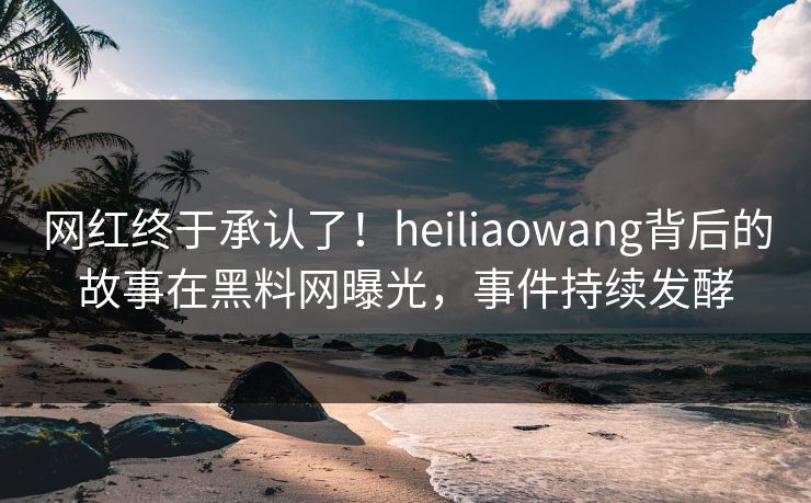 网红终于承认了！heiliaowang背后的故事在黑料网曝光，事件持续发酵