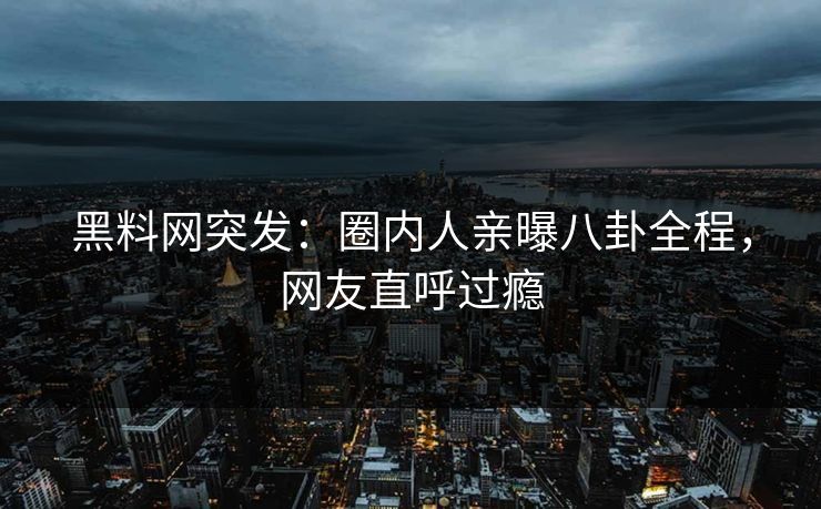 黑料网突发：圈内人亲曝八卦全程，网友直呼过瘾