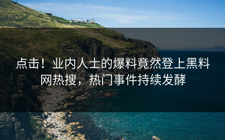 点击！业内人士的爆料竟然登上黑料网热搜，热门事件持续发酵