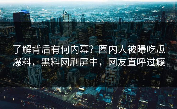了解背后有何内幕？圈内人被曝吃瓜爆料，黑料网刷屏中，网友直呼过瘾