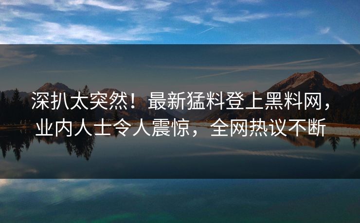深扒太突然！最新猛料登上黑料网，业内人士令人震惊，全网热议不断