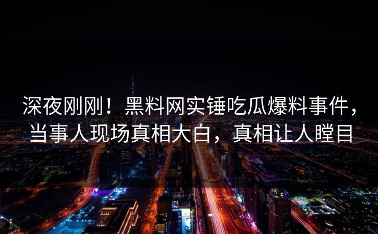 深夜刚刚！黑料网实锤吃瓜爆料事件，当事人现场真相大白，真相让人瞠目