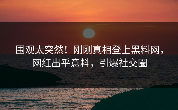 围观太突然！刚刚真相登上黑料网，网红出乎意料，引爆社交圈