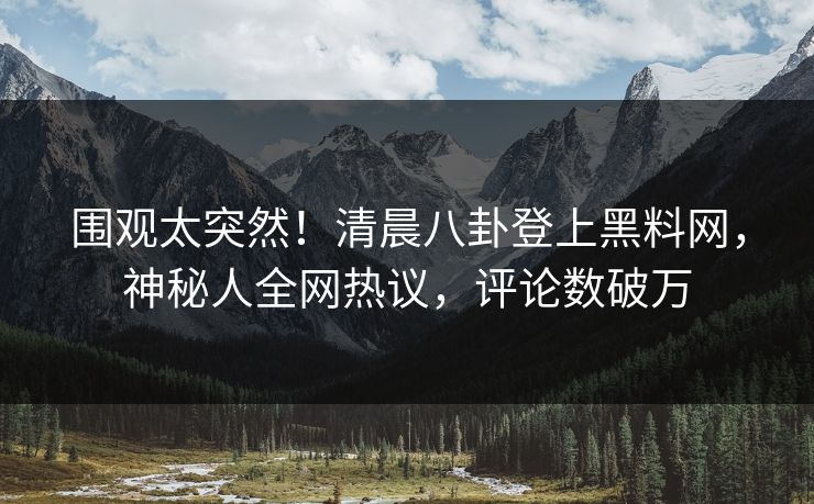 围观太突然！清晨八卦登上黑料网，神秘人全网热议，评论数破万