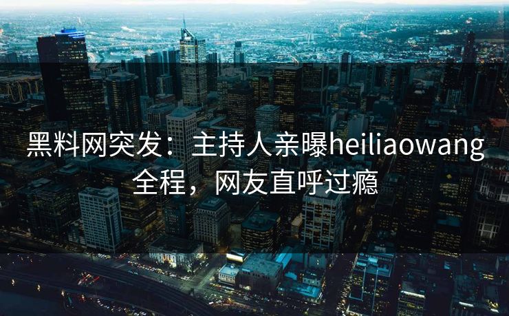 黑料网突发：主持人亲曝heiliaowang全程，网友直呼过瘾