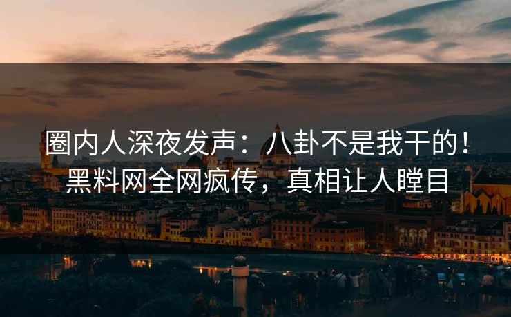 圈内人深夜发声：八卦不是我干的！黑料网全网疯传，真相让人瞠目