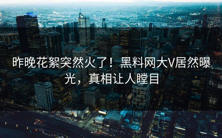 昨晚花絮突然火了！黑料网大V居然曝光，真相让人瞠目