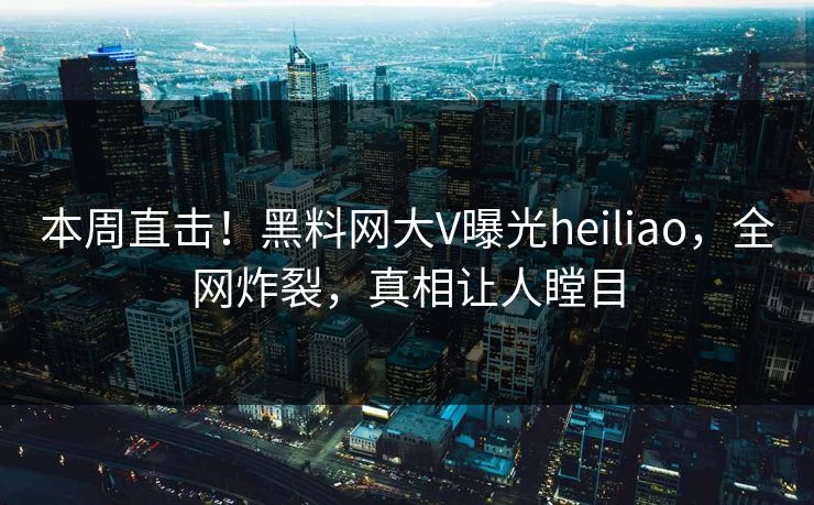 本周直击！黑料网大V曝光heiliao，全网炸裂，真相让人瞠目