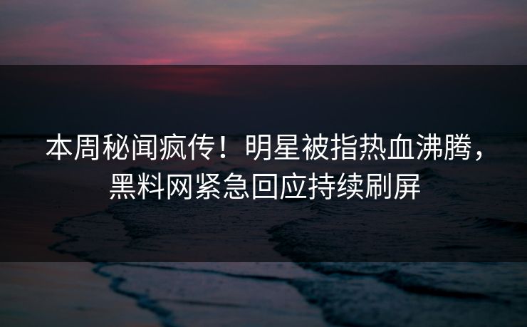 本周秘闻疯传！明星被指热血沸腾，黑料网紧急回应持续刷屏
