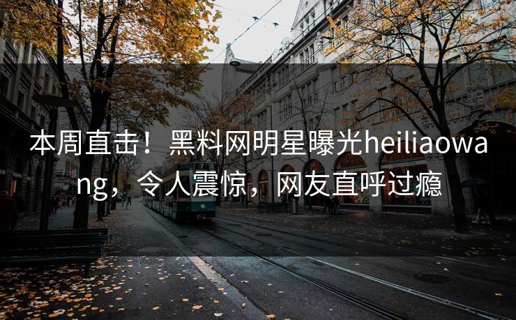 本周直击！黑料网明星曝光heiliaowang，令人震惊，网友直呼过瘾