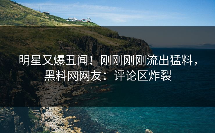 明星又爆丑闻！刚刚刚刚流出猛料，黑料网网友：评论区炸裂
