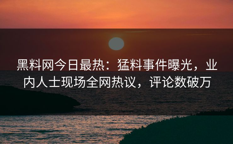 黑料网今日最热：猛料事件曝光，业内人士现场全网热议，评论数破万