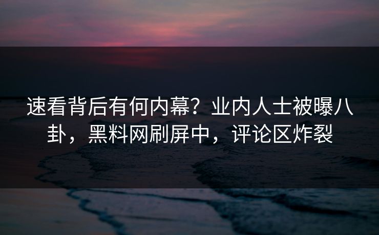 速看背后有何内幕？业内人士被曝八卦，黑料网刷屏中，评论区炸裂