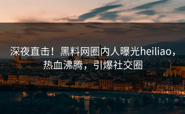 深夜直击！黑料网圈内人曝光heiliao，热血沸腾，引爆社交圈