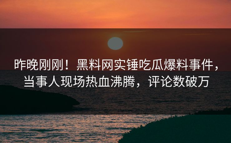 昨晚刚刚！黑料网实锤吃瓜爆料事件，当事人现场热血沸腾，评论数破万