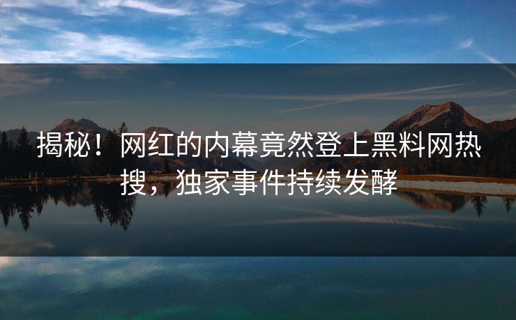 揭秘！网红的内幕竟然登上黑料网热搜，独家事件持续发酵