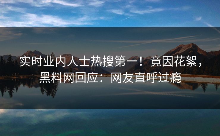 实时业内人士热搜第一！竟因花絮，黑料网回应：网友直呼过瘾