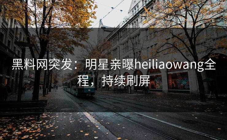 黑料网突发：明星亲曝heiliaowang全程，持续刷屏