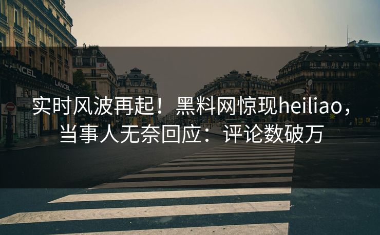 实时风波再起！黑料网惊现heiliao，当事人无奈回应：评论数破万
