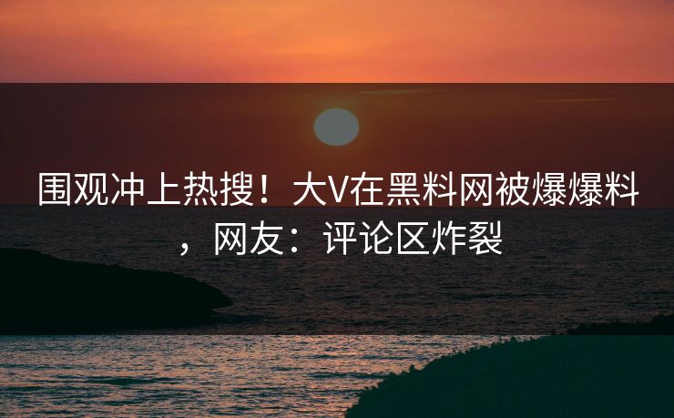 围观冲上热搜！大V在黑料网被爆爆料，网友：评论区炸裂