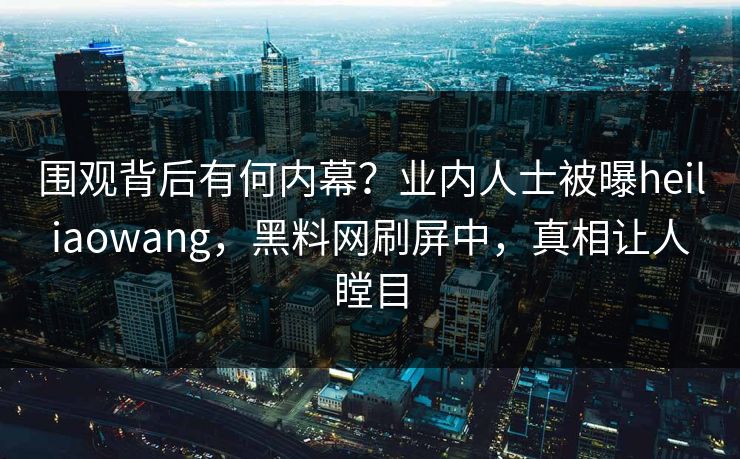 围观背后有何内幕？业内人士被曝heiliaowang，黑料网刷屏中，真相让人瞠目