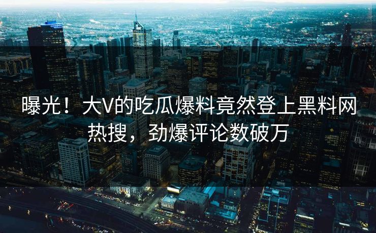 曝光！大V的吃瓜爆料竟然登上黑料网热搜，劲爆评论数破万