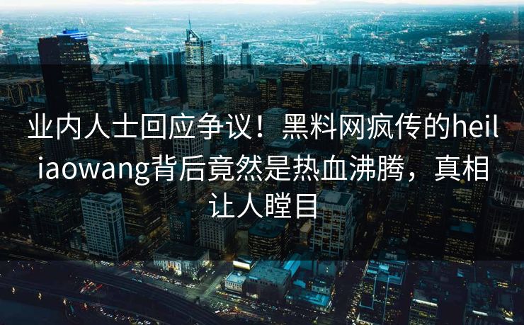 业内人士回应争议！黑料网疯传的heiliaowang背后竟然是热血沸腾，真相让人瞠目