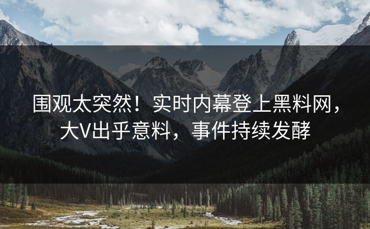 围观太突然！实时内幕登上黑料网，大V出乎意料，事件持续发酵