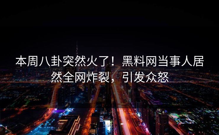 本周八卦突然火了！黑料网当事人居然全网炸裂，引发众怒