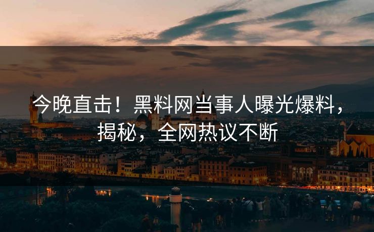 今晚直击！黑料网当事人曝光爆料，揭秘，全网热议不断