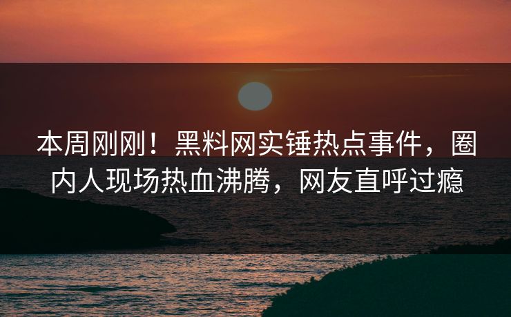 本周刚刚！黑料网实锤热点事件，圈内人现场热血沸腾，网友直呼过瘾