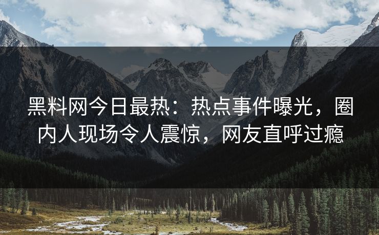 黑料网今日最热：热点事件曝光，圈内人现场令人震惊，网友直呼过瘾