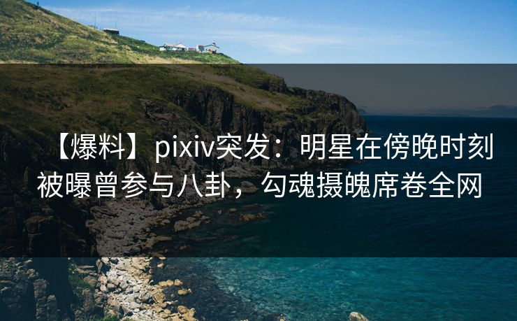 【爆料】pixiv突发：明星在傍晚时刻被曝曾参与八卦，勾魂摄魄席卷全网