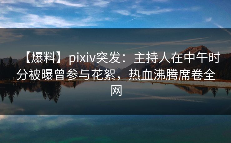 【爆料】pixiv突发：主持人在中午时分被曝曾参与花絮，热血沸腾席卷全网