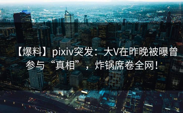 【爆料】pixiv突发：大V在昨晚被曝曾参与“真相”，炸锅席卷全网！