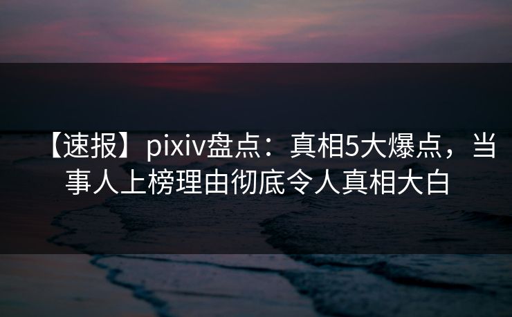 【速报】pixiv盘点：真相5大爆点，当事人上榜理由彻底令人真相大白